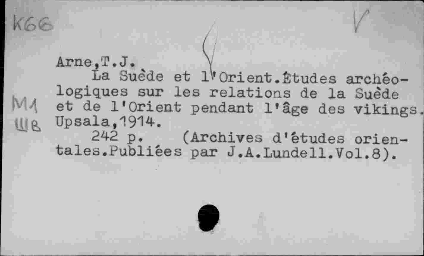 ﻿Кб 6
Мд
Arne,T.J.ч \
La Suède et l'* Or і ent. Étude s archéologiques sur les relations de la Suède et de l’Orient pendant l’âge des vikings Upsala,1914.
242 p. (Archives d’études orientales.Publiées par J.A.Lundell.Vol.8).